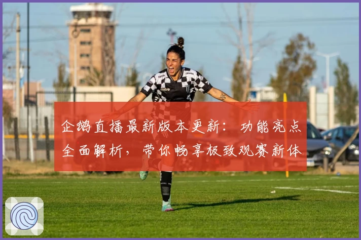 企鹅直播最新版本更新：功能亮点全面解析，带你畅享极致观赛新体验