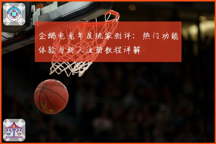 企鹅电竞年度玩家测评：热门功能体验与新人注册教程详解