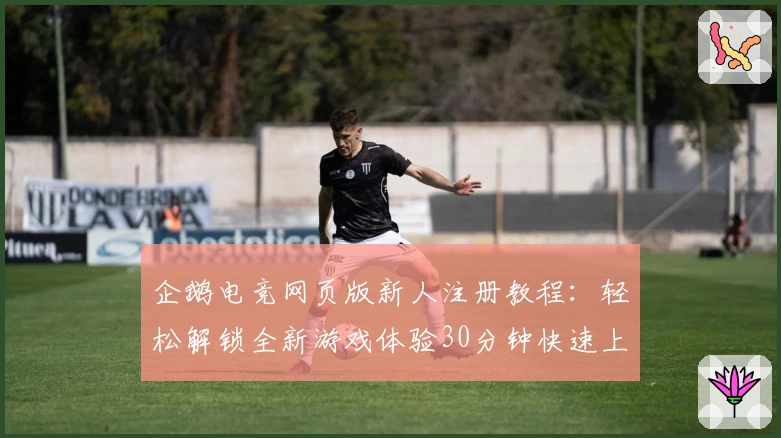 企鹅电竞网页版新人注册教程：轻松解锁全新游戏体验30分钟快速上手指南