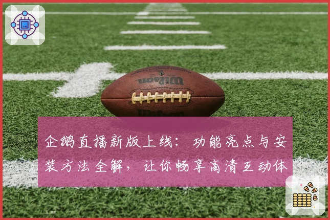 企鹅直播新版上线:功能亮点与安装方法全解,让你畅享高清互动体验