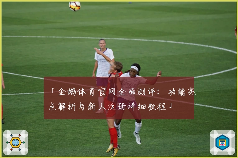 「企鹅体育官网全面测评：功能亮点解析与新人注册详细教程」