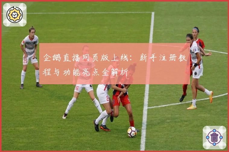 企鹅直播网页版上线：新手注册教程与功能亮点全解析