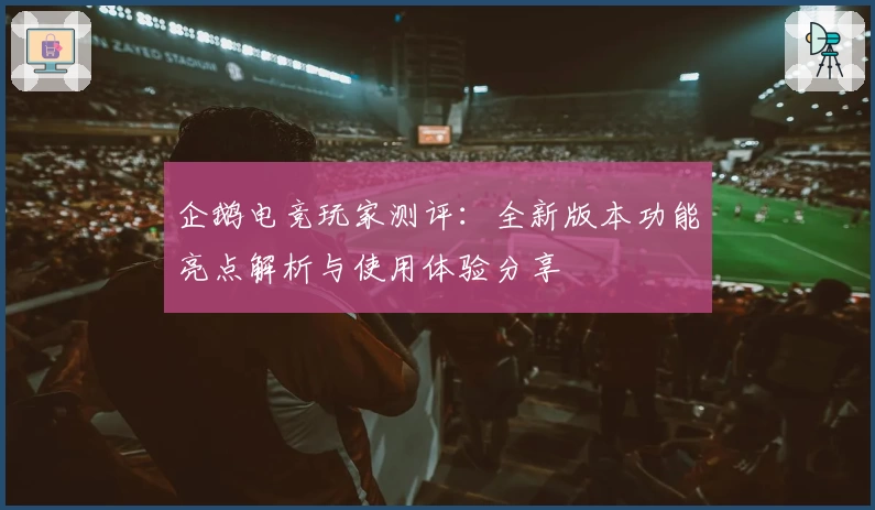 企鹅电竞玩家测评：全新版本功能亮点解析与使用体验分享