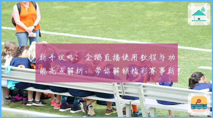 新手攻略：企鹅直播使用教程与功能亮点解析，带你解锁精彩赛事新体验