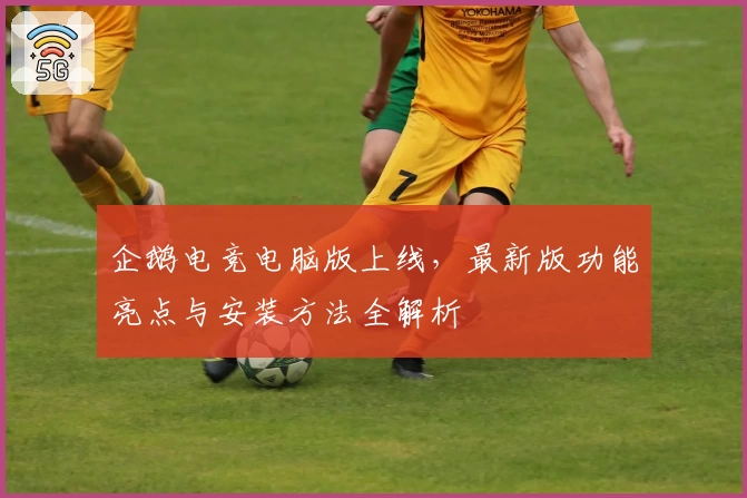 企鹅电竞电脑版上线，最新版功能亮点与安装方法全解析