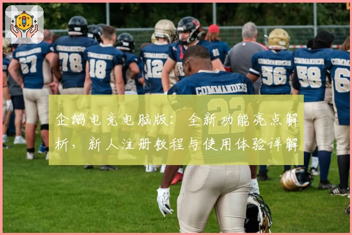企鹅电竞电脑版：全新功能亮点解析，新人注册教程与使用体验详解