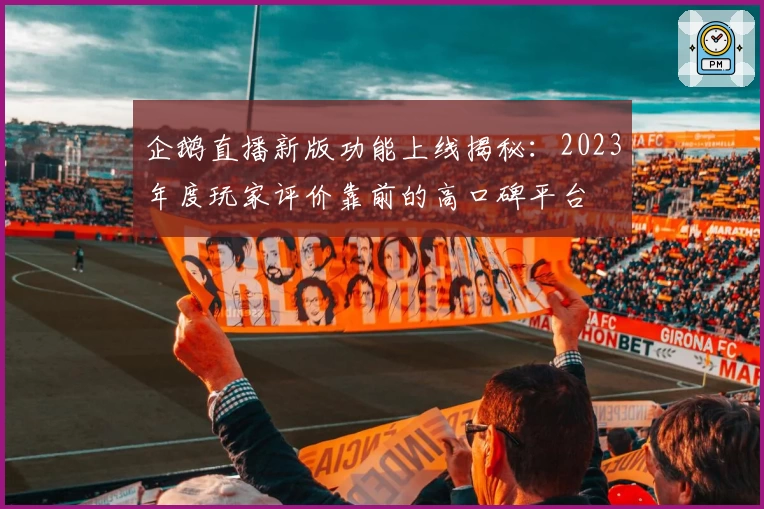 企鹅直播新版功能上线揭秘：2023年度玩家评价靠前的高口碑平台