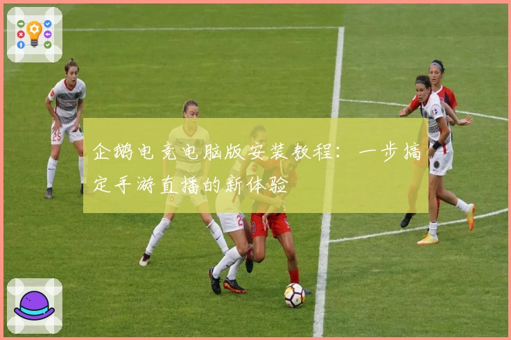 企鹅电竞电脑版安装教程：一步搞定手游直播的新体验