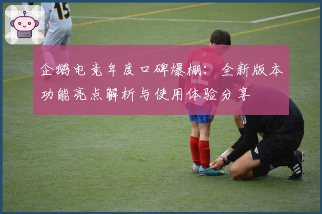 企鹅电竞年度口碑爆棚：全新版本功能亮点解析与使用体验分享