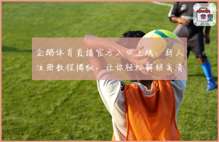 企鹅体育直播官方入口上线，新人注册教程揭秘，让你轻松解锁高清赛事体验