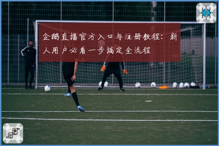 企鹅直播官方入口与注册教程：新人用户必看一步搞定全流程