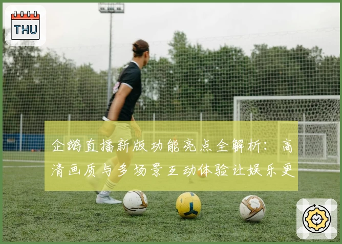 企鹅直播新版功能亮点全解析：高清画质与多场景互动体验让娱乐更畅快